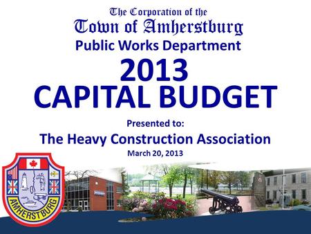 The Corporation of the Town of Amherstburg Public Works Department 2013 CAPITAL BUDGET Presented to: The Heavy Construction Association March 20, 2013.