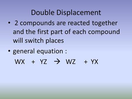 Double Displacement 2 compounds are reacted together and the first part of each compound will switch places general equation : WX + YZ  WZ + YX.