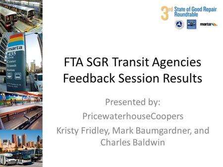 FTA SGR Transit Agencies Feedback Session Results Presented by: PricewaterhouseCoopers Kristy Fridley, Mark Baumgardner, and Charles Baldwin.