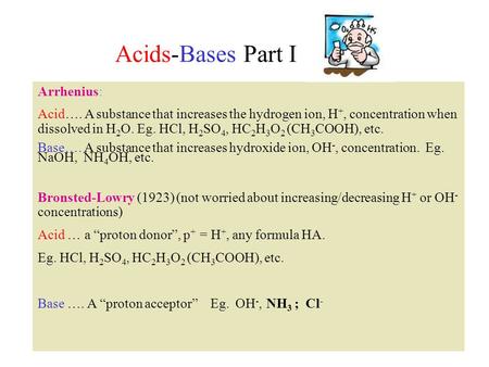 Acids-Bases Part I Arrhenius: Acid…. A substance that increases the hydrogen ion, H +, concentration when dissolved in H 2 O. Eg. HCl, H 2 SO 4, HC 2 H.