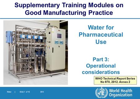 Water | Slide 1 of 16 2013 Water for Pharmaceutical Use Part 3: Operational considerations Supplementary Training Modules on Good Manufacturing Practice.