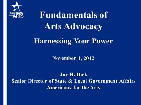 Fundamentals of Arts Advocacy Harnessing Your Power November 1, 2012 Jay H. Dick Senior Director of State & Local Government Affairs Americans for the.