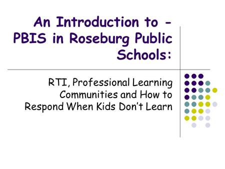An Introduction to - PBIS in Roseburg Public Schools: RTI, Professional Learning Communities and How to Respond When Kids Don’t Learn.