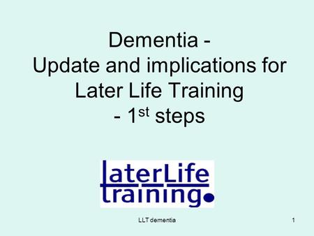 LLT dementia1 Dementia - Update and implications for Later Life Training - 1 st steps.