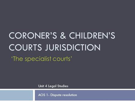CORONER’S & CHILDREN’S COURTS JURISDICTION Unit 4 Legal Studies AOS 1- Dispute resolution ‘The specialist courts’