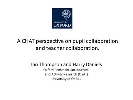 A CHAT perspective on pupil collaboration and teacher collaboration. Ian Thompson and Harry Daniels Oxford Centre for Sociocultural and Activity Research.