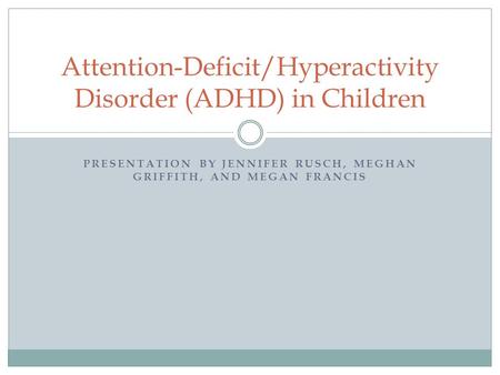 PRESENTATION BY JENNIFER RUSCH, MEGHAN GRIFFITH, AND MEGAN FRANCIS Attention-Deficit/Hyperactivity Disorder (ADHD) in Children.