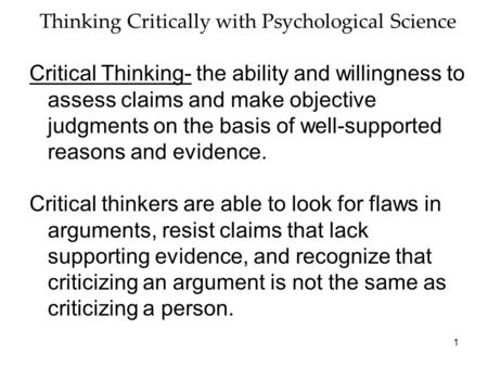 1 Thinking Critically with Psychological Science Critical Thinking- the ability and willingness to assess claims and make objective judgments on the basis.