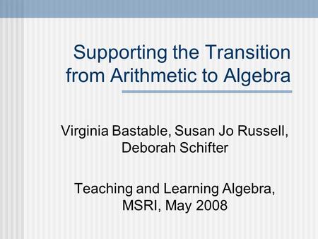 Supporting the Transition from Arithmetic to Algebra Virginia Bastable, Susan Jo Russell, Deborah Schifter Teaching and Learning Algebra, MSRI, May 2008.