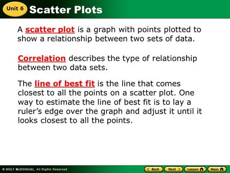 Scatter Plots A scatter plot is a graph with points plotted to show a relationship between two sets of data. Correlation describes the type of relationship.