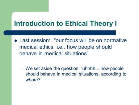 Introduction to Ethical Theory I Last session: “our focus will be on normative medical ethics, i.e., how people should behave in medical situations” –