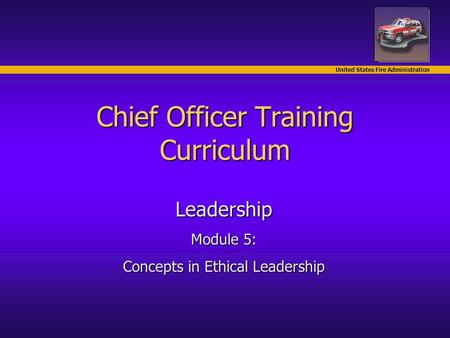 United States Fire Administration Chief Officer Training Curriculum Leadership Module 5: Concepts in Ethical Leadership.