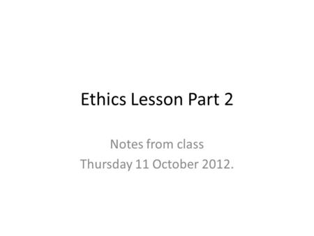 Ethics Lesson Part 2 Notes from class Thursday 11 October 2012.