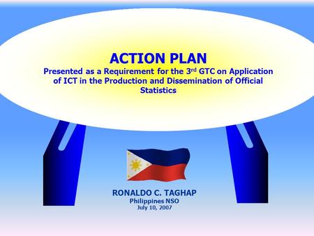 ACTION PLAN Presented as a Requirement for the 3 rd GTC on Application of ICT in the Production and Dissemination of Official Statistics RONALDO C. TAGHAP.