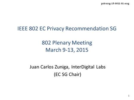 Privecsg-15-0011-01-ecsg 1 IEEE 802 EC Privacy Recommendation SG 802 Plenary Meeting March 9-13, 2015 Juan Carlos Zuniga, InterDigital Labs (EC SG Chair)