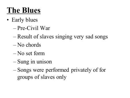 The Blues Early blues –Pre-Civil War –Result of slaves singing very sad songs –No chords –No set form –Sung in unison –Songs were performed privately of.