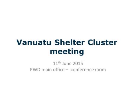 Vanuatu Shelter Cluster meeting 11 th June 2015 PWD main office – conference room.