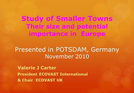 Study of Smaller Towns Their size and potential importance in Europe Presented in POTSDAM, Germany November 2010 Valerie J Carter President ECOVAST International.