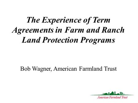 The Experience of Term Agreements in Farm and Ranch Land Protection Programs Bob Wagner, American Farmland Trust.