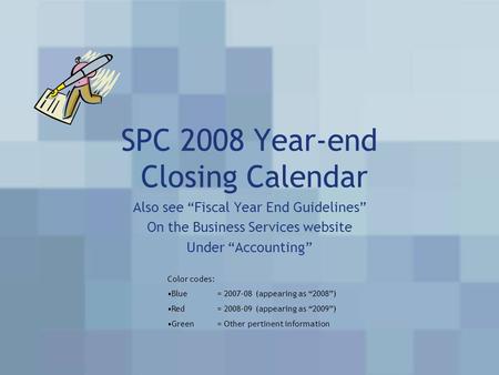 SPC 2008 Year-end Closing Calendar Also see “Fiscal Year End Guidelines” On the Business Services website Under “Accounting” Color codes: Blue= 2007-08.