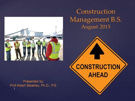 { Construction Management B.S. August 2015 1 Presented by: Prof Albert Bleakley, Ph.D., P.E.