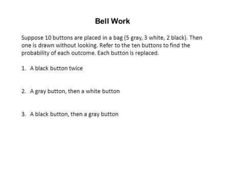 Bell Work Suppose 10 buttons are placed in a bag (5 gray, 3 white, 2 black). Then one is drawn without looking. Refer to the ten buttons to find the probability.