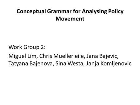 Conceptual Grammar for Analysing Policy Movement Work Group 2: Miguel Lim, Chris Muellerleile, Jana Bajevic, Tatyana Bajenova, Sina Westa, Janja Komljenovic.