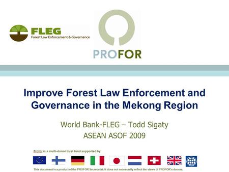 Improve Forest Law Enforcement and Governance in the Mekong Region World Bank-FLEG – Todd Sigaty ASEAN ASOF 2009.