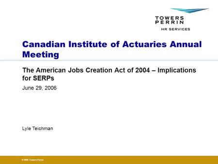 © 2006 Towers Perrin June 29, 2006 Lyle Teichman Canadian Institute of Actuaries Annual Meeting The American Jobs Creation Act of 2004 – Implications for.