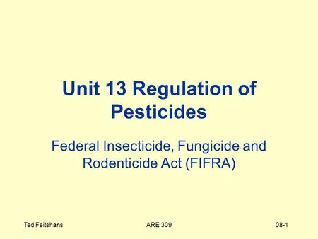 ARE 309Ted Feitshans08-1 Unit 13 Regulation of Pesticides Federal Insecticide, Fungicide and Rodenticide Act (FIFRA)