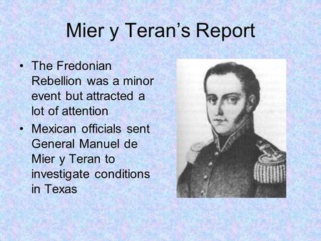 Mier y Teran’s Report The Fredonian Rebellion was a minor event but attracted a lot of attention Mexican officials sent General Manuel de Mier y Teran.