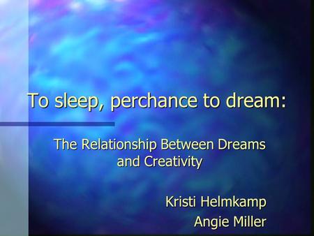 To sleep, perchance to dream: The Relationship Between Dreams and Creativity Kristi Helmkamp Angie Miller.