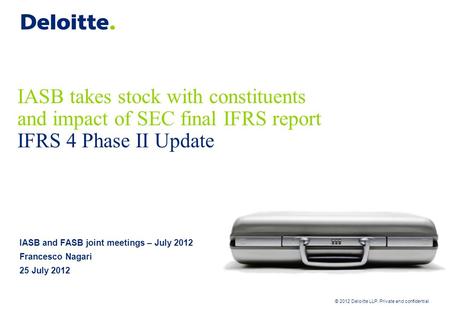 © 2012 Deloitte LLP. Private and confidential IASB takes stock with constituents and impact of SEC final IFRS report IFRS 4 Phase II Update IASB and FASB.