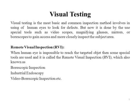 Visual Testing Visual testing is the most basic and common inspection method involves in using of human eyes to look for defects. But now it is done by.