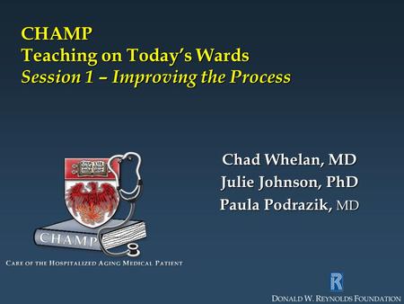 CHAMP Teaching on Today’s Wards Session 1 – Improving the Process Chad Whelan, MD Julie Johnson, PhD Paula Podrazik, MD.