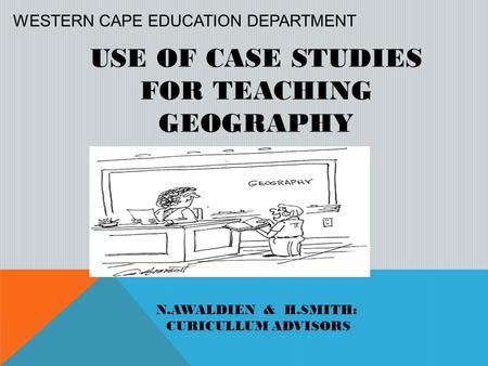 USE OF CASE STUDIES FOR TEACHING GEOGRAPHY N.AWALDIEN & H.SMITH: CURICULLUM ADVISORS WESTERN CAPE EDUCATION DEPARTMENT.