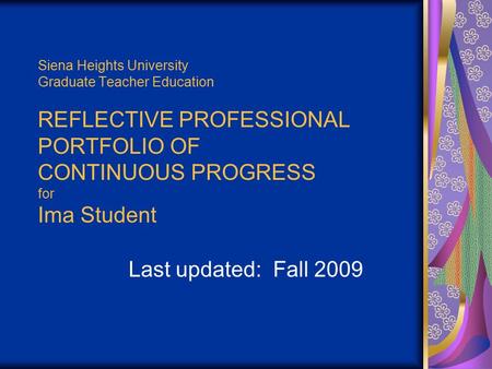 Siena Heights University Graduate Teacher Education REFLECTIVE PROFESSIONAL PORTFOLIO OF CONTINUOUS PROGRESS for Ima Student Last updated: Fall 2009.