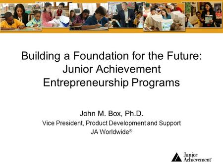 Building a Foundation for the Future: Junior Achievement Entrepreneurship Programs John M. Box, Ph.D. Vice President, Product Development and Support JA.