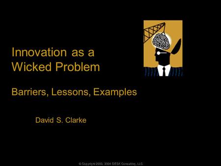 © Copyright 2003, 2004 DESK Consulting, LLC Innovation as a Wicked Problem Barriers, Lessons, Examples David S. Clarke.