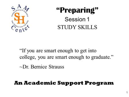 1 An Academic Support Program “Preparing” Session 1 STUDY SKILLS “If you are smart enough to get into college, you are smart enough to graduate.” ~Dr.