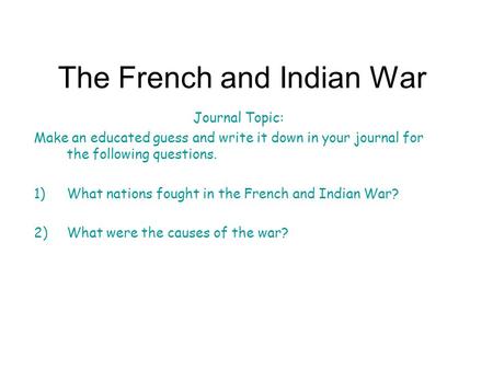 The French and Indian War Journal Topic: Make an educated guess and write it down in your journal for the following questions. 1)What nations fought in.