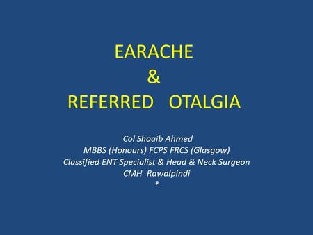 EARACHE & REFERRED OTALGIA Col Shoaib Ahmed MBBS (Honours) FCPS FRCS (Glasgow) Classified ENT Specialist & Head & Neck Surgeon CMH Rawalpindi *