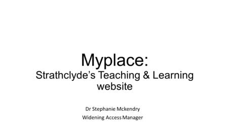Myplace: Strathclyde’s Teaching & Learning website Dr Stephanie Mckendry Widening Access Manager.