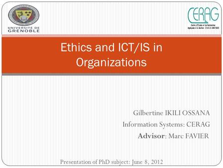 Gilbertine IKILI OSSANA Information Systems: CERAG Advisor: Marc FAVIER Ethics and ICT/IS in Organizations Presentation of PhD subject: June 8, 2012.