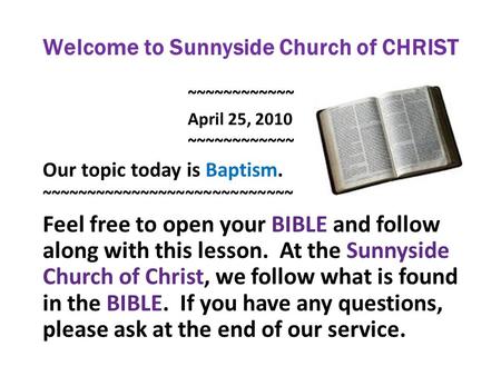 Welcome to Sunnyside Church of CHRIST ~~~~~~~~~~~~ April 25, 2010 ~~~~~~~~~~~~ Our topic today is Baptism. ~~~~~~~~~~~~~~~~~~~~~~~~~~~~ Feel free to open.