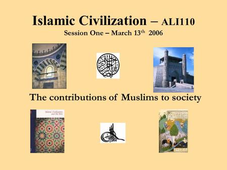 The contributions of Muslims to society Islamic Civilization – ALI110 Session One – March 13 th 2006.