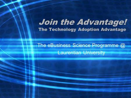 Join the Advantage! The Technology Adoption Advantage The eBusiness Science Laurentian University.