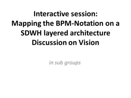 Interactive session: Mapping the BPM-Notation on a SDWH layered architecture Discussion on Vision in sub groups.