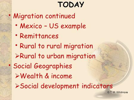 © T. M. Whitmore TODAY Migration continued Mexico – US example Remittances Rural to rural migration  Rural to urban migration Social Geographies  Wealth.