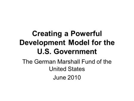 Creating a Powerful Development Model for the U.S. Government The German Marshall Fund of the United States June 2010.